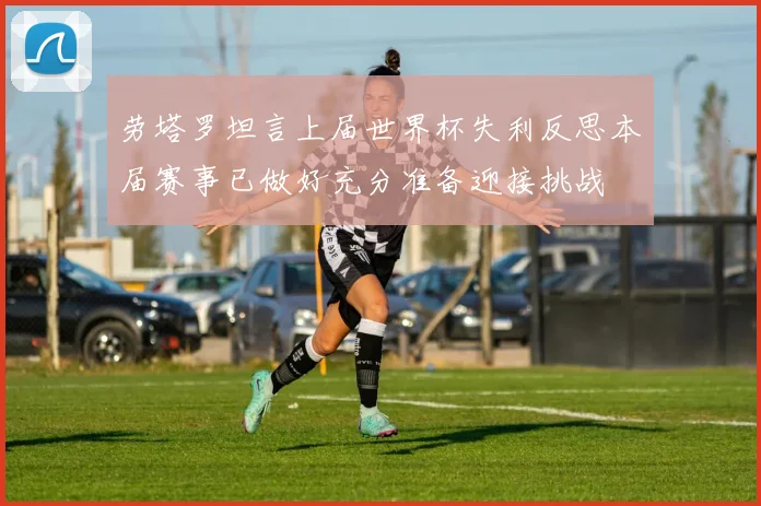 劳塔罗坦言上届世界杯失利反思本届赛事已做好充分准备迎接挑战