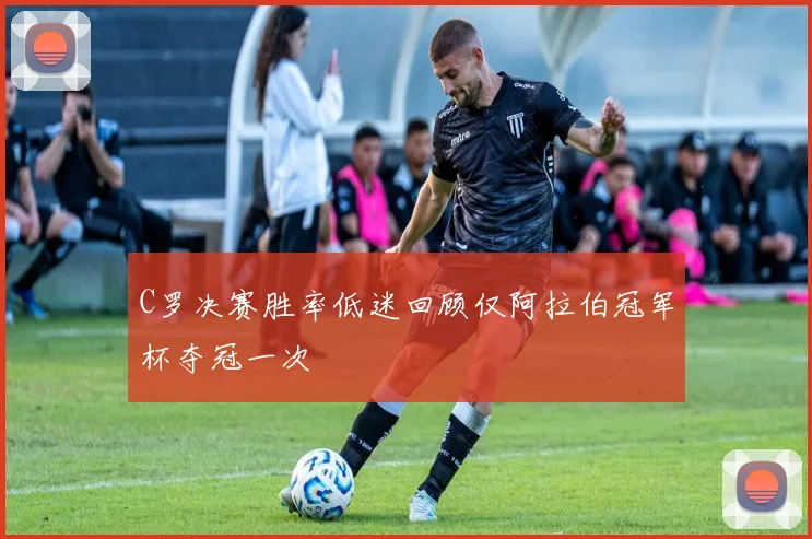 C罗决赛胜率低迷回顾仅阿拉伯冠军杯夺冠一次