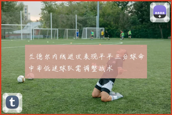 兰德尔内线进攻表现平平三分球命中率低迷球队需调整战术