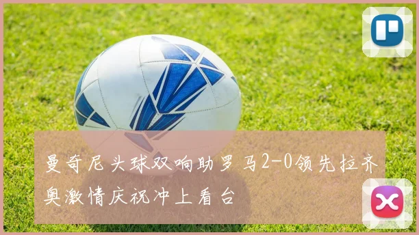 曼奇尼头球双响助罗马2-0领先拉齐奥激情庆祝冲上看台
