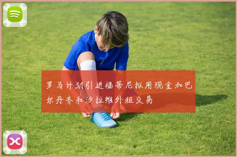 罗马计划引进福蒂尼拟用现金加巴尔丹齐和沙拉维外租交易