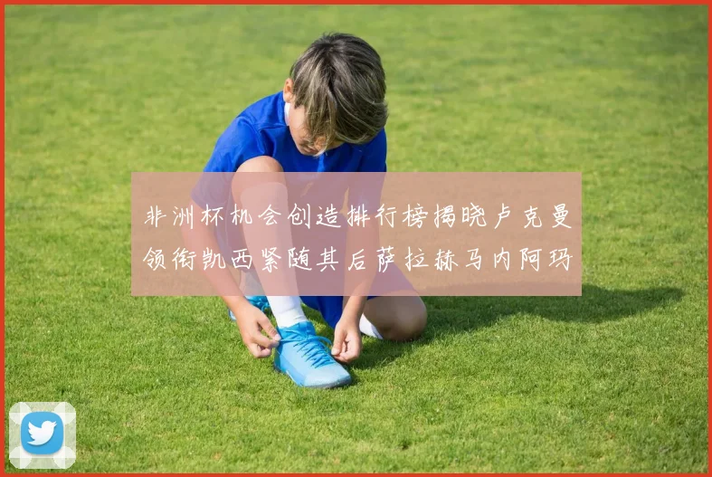 非洲杯机会创造排行榜揭晓卢克曼领衔凯西紧随其后萨拉赫马内阿玛德跻身前五