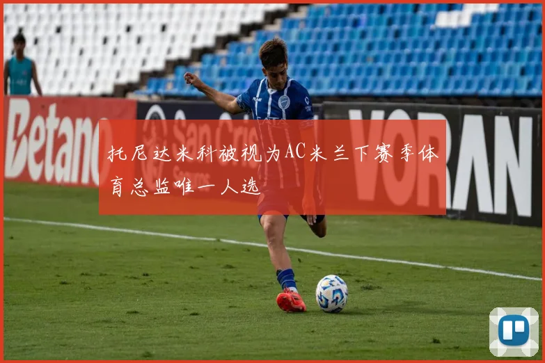 托尼达米科被视为AC米兰下赛季体育总监唯一人选