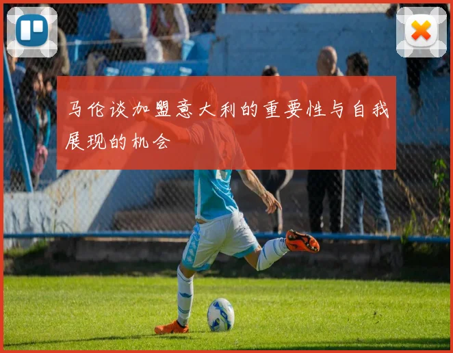 马伦谈加盟意大利的重要性与自我展现的机会