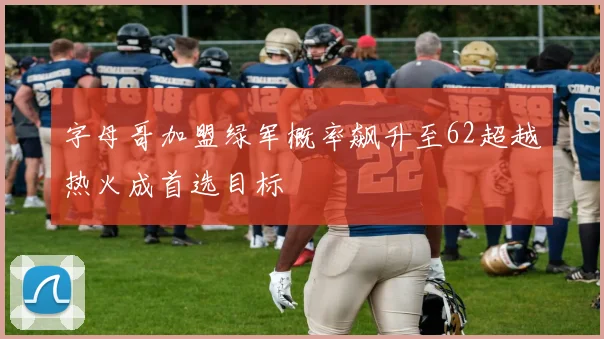 字母哥加盟绿军概率飙升至62超越热火成首选目标