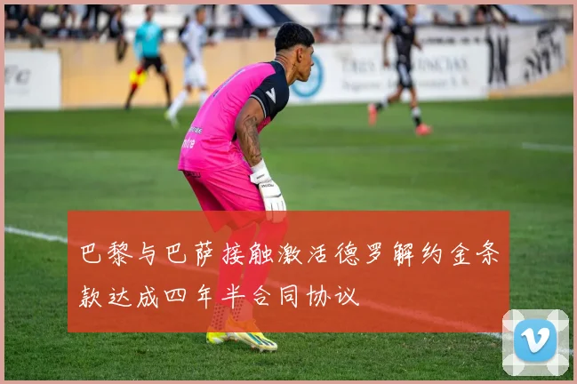 巴黎与巴萨接触激活德罗解约金条款达成四年半合同协议