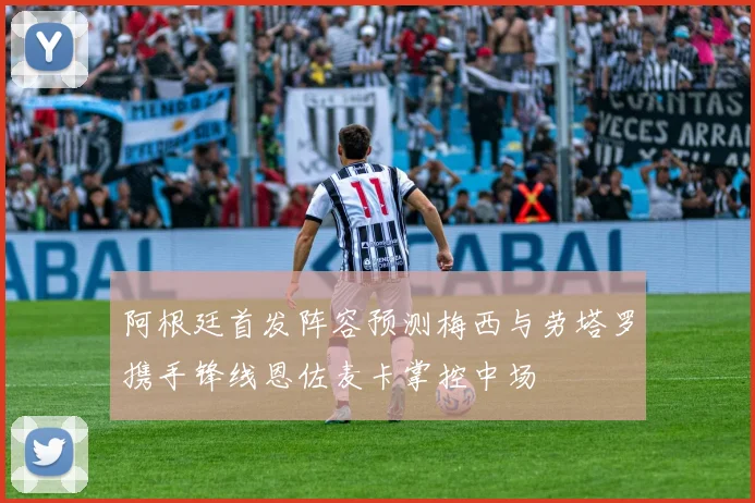 阿根廷首发阵容预测梅西与劳塔罗携手锋线恩佐麦卡掌控中场