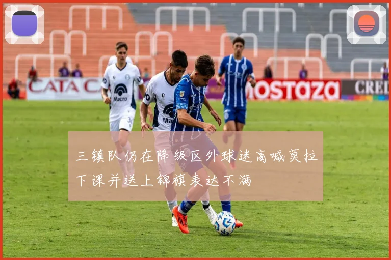 三镇队仍在降级区外球迷高喊莫拉下课并送上锦旗表达不满