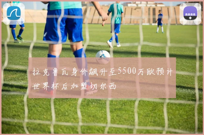 拉克鲁瓦身价飙升至5500万欧预计世界杯后加盟切尔西