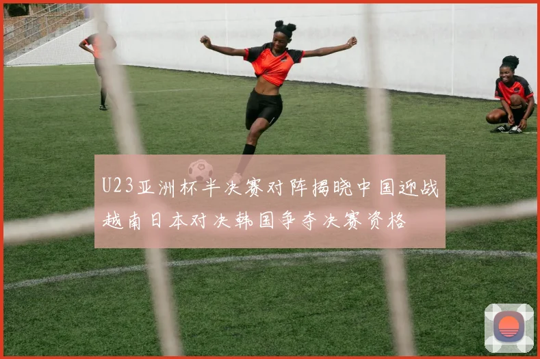 U23亚洲杯半决赛对阵揭晓中国迎战越南日本对决韩国争夺决赛资格
