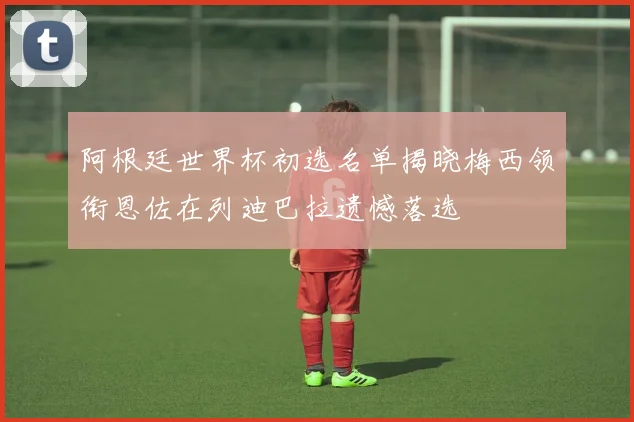 阿根廷世界杯初选名单揭晓梅西领衔恩佐在列迪巴拉遗憾落选
