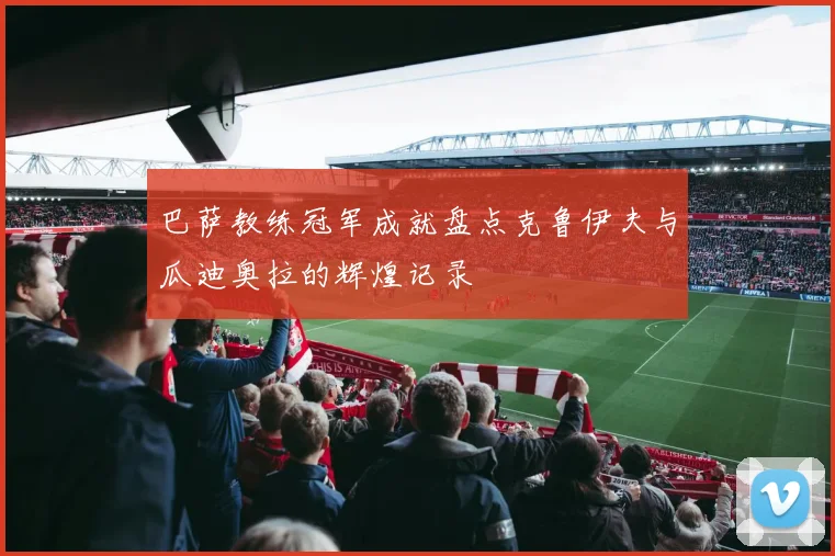 巴萨教练冠军成就盘点克鲁伊夫与瓜迪奥拉的辉煌记录