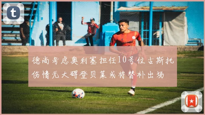 德尚考虑奥利塞担任10号位古斯托伤情无大碍登贝莱或将替补出场