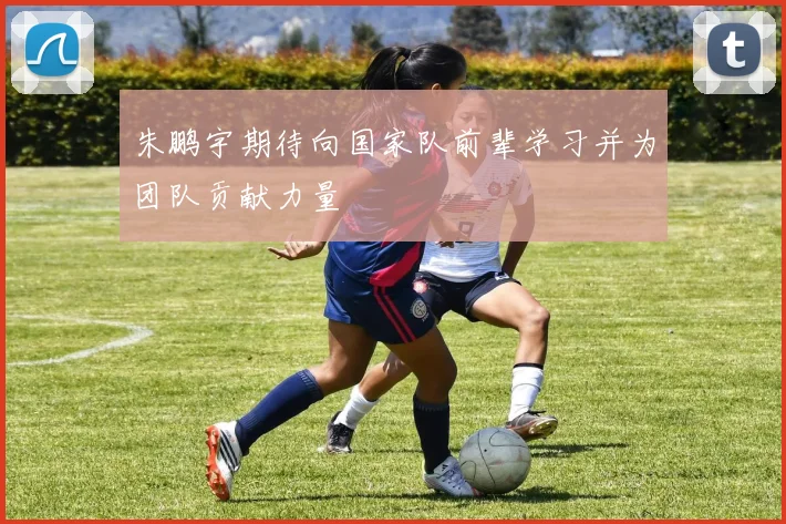 朱鹏宇期待向国家队前辈学习并为团队贡献力量