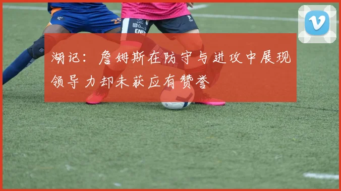 湖记：詹姆斯在防守与进攻中展现领导力却未获应有赞誉
