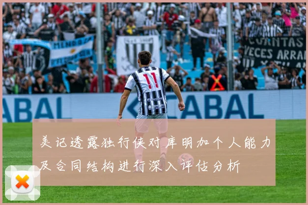 美记透露独行侠对库明加个人能力及合同结构进行深入评估分析