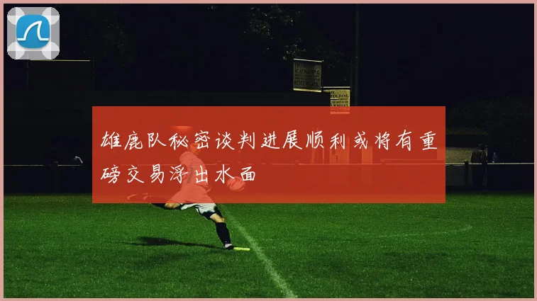 雄鹿队秘密谈判进展顺利或将有重磅交易浮出水面